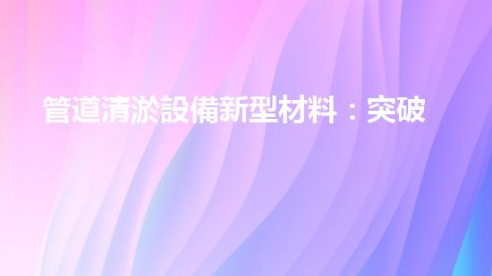 管道清淤設備新型材料：突破創(chuàng)新，助力暢通無阻！